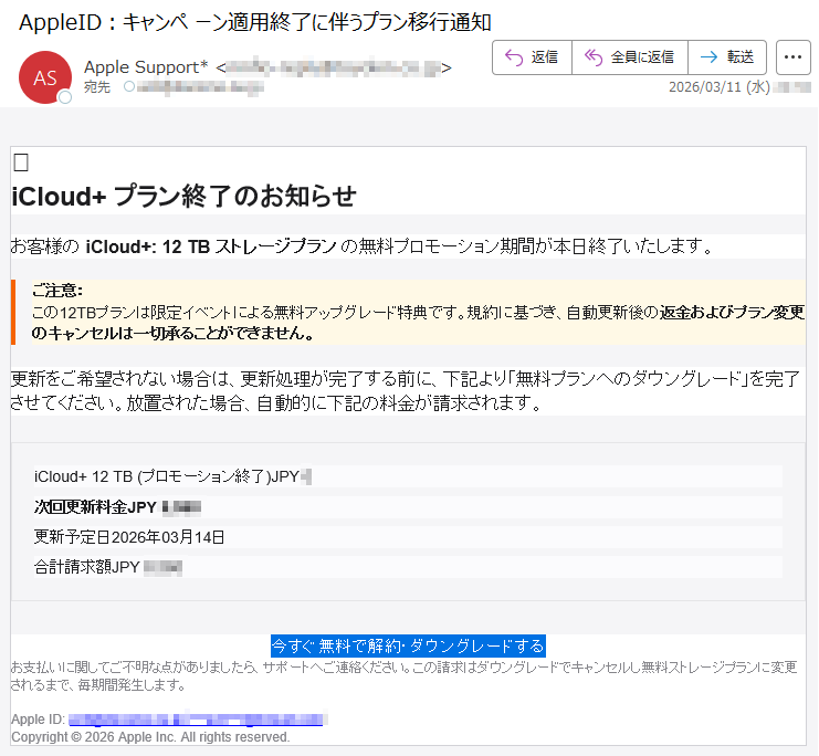 iCloud+プラン終了のお知らせお客様のiCloud+:12TBストレージプランの無料プロモーション期間が本日終了いたします。ご注意:この12TBプランは限定イベントによる無料アップグレード特典です。規約に基づき、自動更新後の返金およびプラン変更のキャンセルは一切承ることができません。更新をご希望されない場合は、更新処理が完了する前に、下記より「無料プランへのダウングレード」を完了させてください。放置された場合、自動的に下記の料金が請求されます。iCloud+12TB(プロモーション終了)JPY*次回更新料金JPY*****更新予定日2026年03月14日合計請求額JPY*****今すぐ無料で解約・ダウングレードするお支払いに関してご不明な点がありましたら、サポートへご連絡ください。この請求はダウングレードでキャンセルし無料ストレージプランに変更されるまで、毎期間発生します。AppleID:*****Copyright©2026AppleInc.Allrightsreserved.