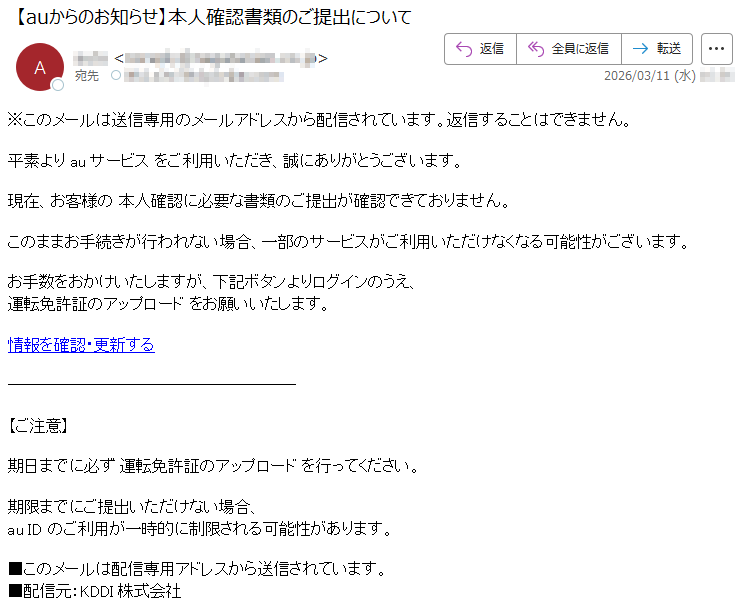 ※このメールは送信専用のメールアドレスから配信されています。返信することはできません。平素よりauサービスをご利用いただき、誠にありがとうございます。現在、お客様の本人確認に必要な書類のご提出が確認できておりません。このままお手続きが行われない場合、一部のサービスがご利用いただけなくなる可能性がございます。お手数をおかけいたしますが、下記ボタンよりログインのうえ、運転免許証のアップロードをお願いいたします。情報を確認・更新する【ご注意】期日までに必ず運転免許証のアップロードを行ってください。期限までにご提出いただけない場合、auIDのご利用が一時的に制限される可能性があります。■このメールは配信専用アドレスから送信されています。■配信元:KDDI株式会社