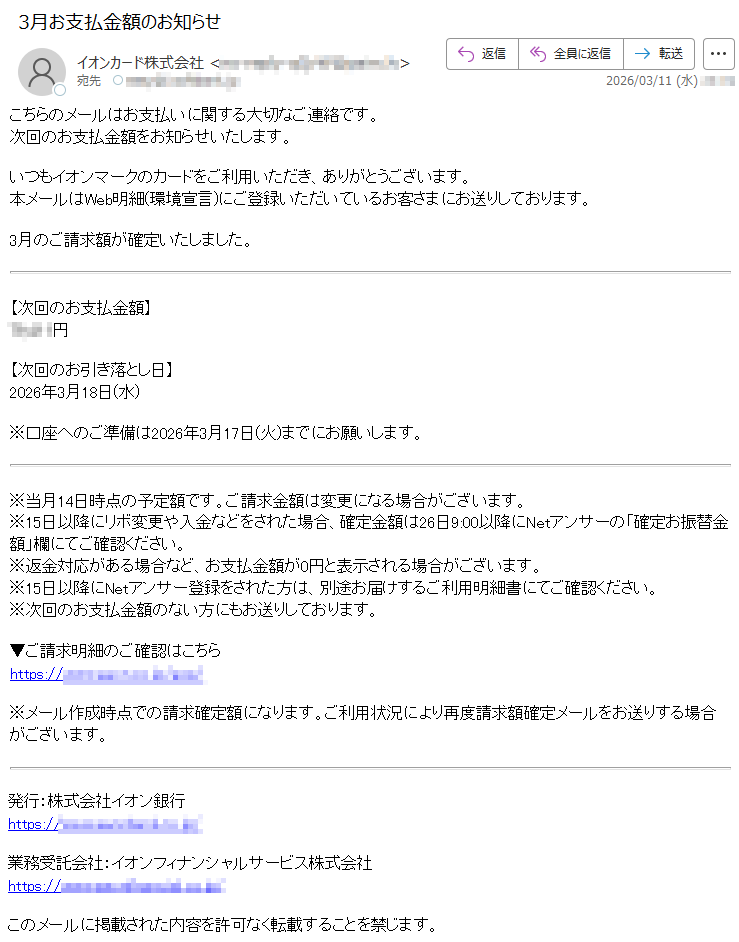 こちらのメールはお支払いに関する大切なご連絡です。次回のお支払金額をお知らせいたします。いつもイオンマークのカードをご利用いただき、ありがとうございます。本メールはWeb明細(環境宣言)にご登録いただいているお客さまにお送りしております。3月のご請求額が確定いたしました。【次回のお支払金額】*****円【次回のお引き落とし日】2026年3月18日(水)※口座へのご準備は2026年3月17日(火)までにお願いします。※当月14日時点の予定額です。ご請求金額は変更になる場合がございます。※15日以降にリボ変更や入金などをされた場合、確定金額は26日9:00以降にNetアンサーの「確定お振替金額」欄にてご確認ください。※返金対応がある場合など、お支払金額が0円と表示される場合がございます。※15日以降にNetアンサー登録をされた方は、別途お届けするご利用明細書にてご確認ください。※次回のお支払金額のない方にもお送りしております。▼ご請求明細のご確認はこちらhttps://*****※メール作成時点での請求確定額になります。ご利用状況により再度請求額確定メールをお送りする場合がございます。発行:株式会社イオン銀行https://*****業務受託会社:イオンフィナンシャルサービス株式会社https://*****このメールに掲載された内容を許可なく転載することを禁じます。