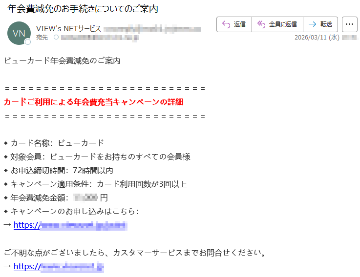 ビューカード年会費減免のご案内カードご利用による年会費充当キャンペーンの詳細◆カード名称:ビューカード◆対象会員:ビューカードをお持ちのすべての会員様◆お申込締切時間:72時間以内◆キャンペーン適用条件:カード利用回数が3回以上◆年会費減免金額:*****円◆キャンペーンのお申し込みはこちら:→https://*****ご不明な点がございましたら、カスタマーサービスまでお問合せください。→https://*****