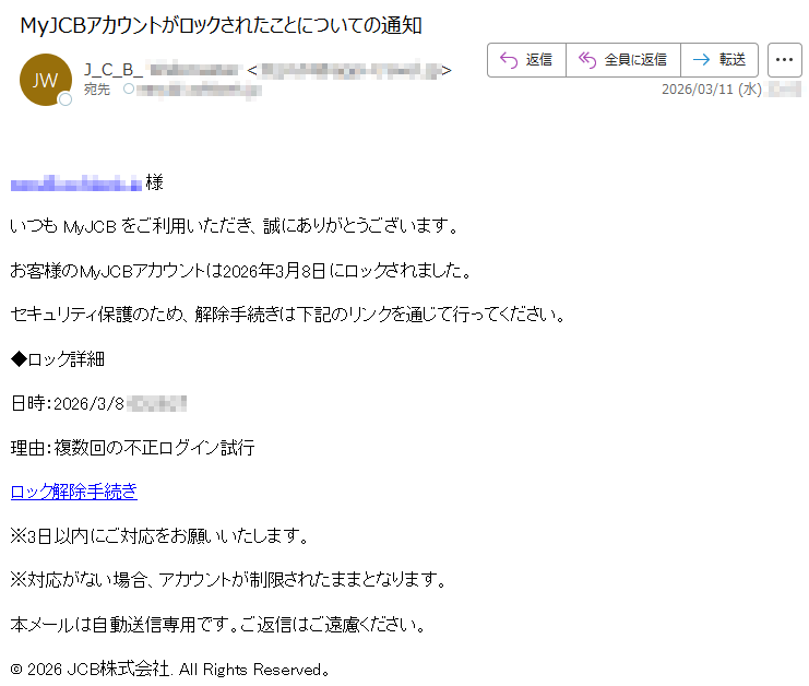 *****様いつもMyJCBをご利用いただき、誠にありがとうございます。お客様のMyJCBアカウントは2026年3月8日にロックされました。セキュリティ保護のため、解除手続きは下記のリンクを通じて行ってください。◆ロック詳細日時:2026/3/8*****理由:複数回の不正ログイン試行ロック解除手続き※3日以内にご対応をお願いいたします。※対応がない場合、アカウントが制限されたままとなります。本メールは自動送信専用です。ご返信はご遠慮ください。©2026JCB株式会社.AllRightsReserved。