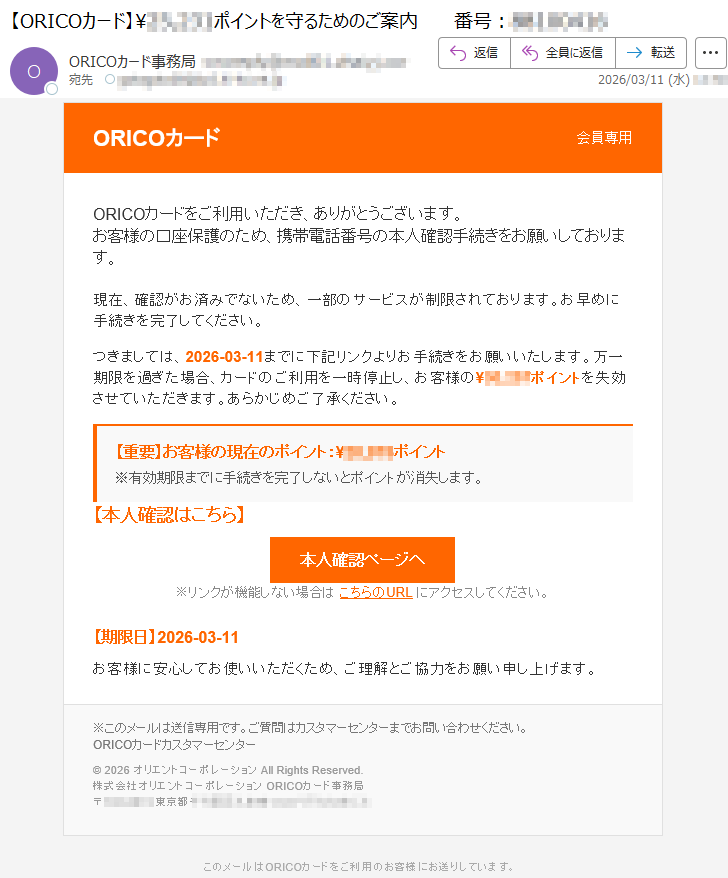 ORICOカード会員専用ORICOカードをご利用いただき、ありがとうございます。お客様の口座保護のため、携帯電話番号の本人確認手続きをお願いしております。現在、確認がお済みでないため、一部のサービスが制限されております。お早めに手続きを完了してください。つきましては、2026-03-11までに下記リンクよりお手続きをお願いいたします。万一期限を過ぎた場合、カードのご利用を一時停止し、お客様の¥*****ポイントを失効させていただきます。あらかじめご了承ください。【重要】お客様の現在のポイント:¥*****ポイント※有効期限までに手続きを完了しないとポイントが消失します。【本人確認はこちら】本人確認ページへ※リンクが機能しない場合はこちらのURLにアクセスしてください。【期限日】2026-03-11お客様に安心してお使いいただくため、ご理解とご協力をお願い申し上げます。※このメールは送信専用です。ご質問はカスタマーセンターまでお問い合わせください。ORICOカードカスタマーセンター©2026オリエントコーポレーションAllRightsReserved.株式会社オリエントコーポレーションORICOカード事務局〒*****東京都*****このメールはORICOカードをご利用のお客様にお送りしています。