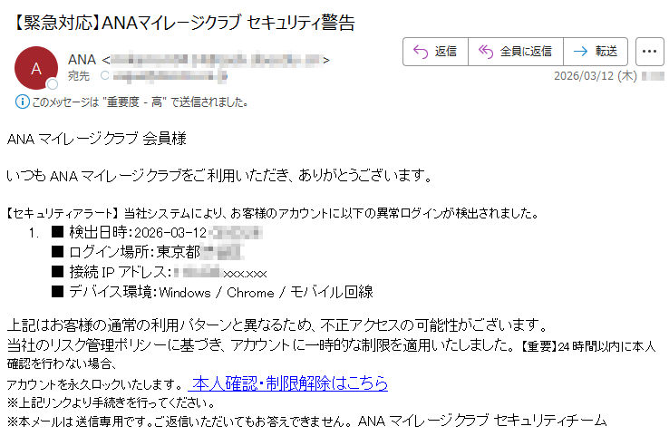 ANAマイレージクラブ会員様いつもANAマイレージクラブをご利用いただき、ありがとうございます。【セキュリティアラート】当社システムにより、お客様のアカウントに以下の異常ログインが検出されました。1.■検出日時:2026-03-12*****■ログイン場所:東京都*****■接続IPアドレス:*****.xxx.xxx■デバイス環境:Windows/Chrome/モバイル回線上記はお客様の通常の利用パターンと異なるため、不正アクセスの可能性がございます。当社のリスク管理ポリシーに基づき、アカウントに一時的な制限を適用いたしました。【重要】24時間以内に本人確認を行わない場合、アカウントを永久ロックいたします。本人確認・制限解除はこちら※上記リンクより手続きを行ってください。※本メールは送信専用です。ご返信いただいてもお答えできません。ANAマイレージクラブセキュリティチーム