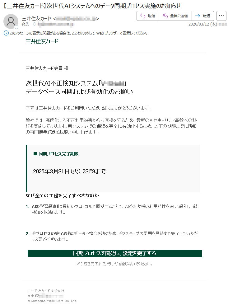 三井住友カード三井住友カード会員様次世代AI不正検知システム「*****」データベース同期および有効化のお願い平素は三井住友カードをご利用いただき、誠にありがとうございます。弊社では、高度化する不正利用被害からお客様を守るため、最新のAIセキュリティ基盤への移行を実施しております。新システムでの保護を完全に有効化するため、以下の期限までに情報の再同期手続きをお願い申し上げます。■同期プロセス完了期限2026年3月31日(火)23:59までなぜ全ての工程を完了すべきなのか1.AIの学習最適化:最新のプロトコルで同期することで、AIがお客様の利用特性を正しく識別し、誤検知を低減します。2.全プロセスの完了義務:データ不整合を防ぐため、全3ステップの同期を最後まで完了していただく必要がございます。同期プロセスを開始し、設定を完了する※手続き完了までブラウザを閉じないでください。三井住友カード株式会社東京都*****©SumitomoMitsuiCardCo.,Ltd.
