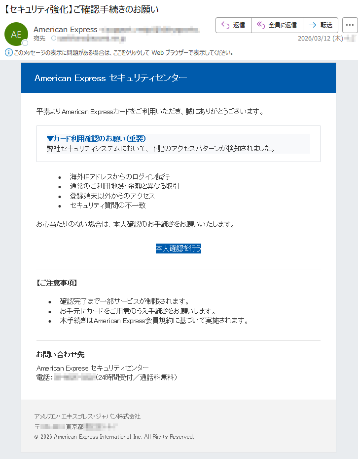 AmericanExpressセキュリティセンター平素よりAmericanExpressカードをご利用いただき、誠にありがとうございます。▼カード利用確認のお願い(重要)弊社セキュリティシステムにおいて、下記のアクセスパターンが検知されました。•海外IPアドレスからのログイン試行•通常のご利用地域・金額と異なる取引•登録端末以外からのアクセス•セキュリティ質問の不一致お心当たりのない場合は、本人確認のお手続きをお願いいたします。本人確認を行う【ご注意事項】•確認完了まで一部サービスが制限されます。•お手元にカードをご用意のうえ手続きをお願いします。•本手続きはAmericanExpress会員規約に基づいて実施されます。お問い合わせ先AmericanExpressセキュリティセンター電話:*****(24時間受付/通話料無料)アメリカン・エキスプレス・ジャパン株式会社〒*****東京都*****©2026AmericanExpressInternational,Inc.AllRightsReserved.