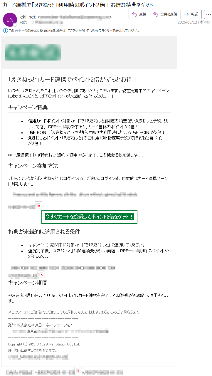 「えきねっと」カード連携でポイント2倍がずっとお得!いつも「えきねっと」をご利用いただき、誠にありがとうございます。現在実施中のキャンペーンに参加いただくと、以下のポイントが永続的に2倍になります!キャンペーン特典•信用カードポイント:対象カードで「えきねっと」関連の消費(例:えきねっと予約、駅ナカ商店、JREモール等)をすると、カード自体のポイントが2倍!•JREPOINT:「えきねっと」での購入や駅ナカ利用時に貯まるJREPOINTが2倍!•えきねっとポイント:「えきねっと」のご利用(例:指定席予約)で貯まる独自ポイントが2倍!**一度連携すれば特典は永続的に適用**されます。この機会をお見逃しなく!キャンペーン参加方法以下のリンクから「えきねっと」にログインしてください。ログイン後、自動的にカード連携ページに移動します。*****今すぐカードを登録してポイント2倍をゲット!特典が永続的に適用される条件•キャンペーン期間中に対象カードを「えきねっと」に連携してください。•連携完了後、「えきねっと」や関連消費(駅ナカ商店、JREモール等)時にポイントが2倍になります。*****キャンペーン期間**2026年3月15日まで**※この日までにカード連携を完了すれば特典が永続的に適用されます。※このメールにご返信いただきましてもご対応いたしかねます。あらかじめご了承ください。発行:株式会社JR東日本ネットステーション〒*****東京都*****Copyright(c)2026JREastNetStationCo.,Ltd.許可なく転載することを禁じます。*****