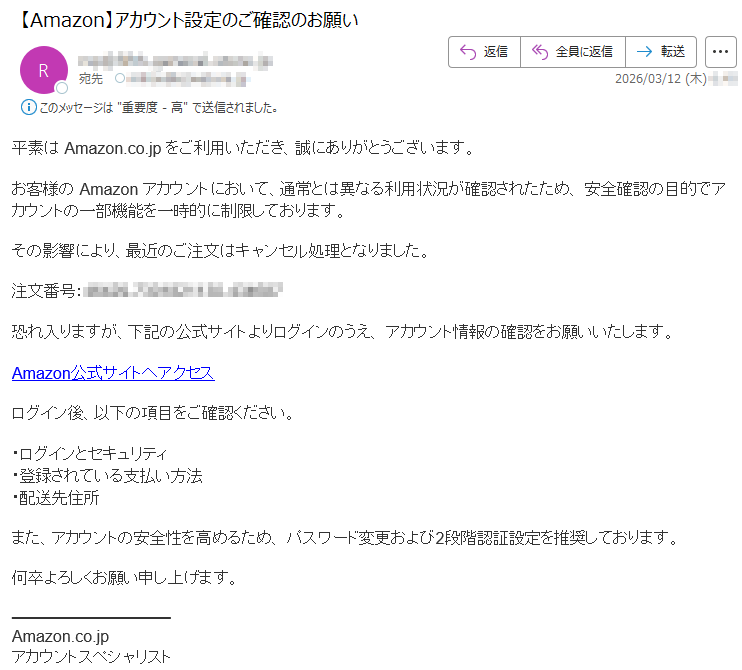 平素はAmazon.co.jpをご利用いただき、誠にありがとうございます。お客様のAmazonアカウントにおいて、通常とは異なる利用状況が確認されたため、安全確認の目的でアカウントの一部機能を一時的に制限しております。その影響により、最近のご注文はキャンセル処理となりました。注文番号:*****恐れ入りますが、下記の公式サイトよりログインのうえ、アカウント情報の確認をお願いいたします。Amazon公式サイトへアクセスログイン後、以下の項目をご確認ください。・ログインとセキュリティ・登録されている支払い方法・配送先住所また、アカウントの安全性を高めるため、パスワード変更および2段階認証設定を推奨しております。何卒よろしくお願い申し上げます。Amazon.co.jpアカウントスペシャリスト