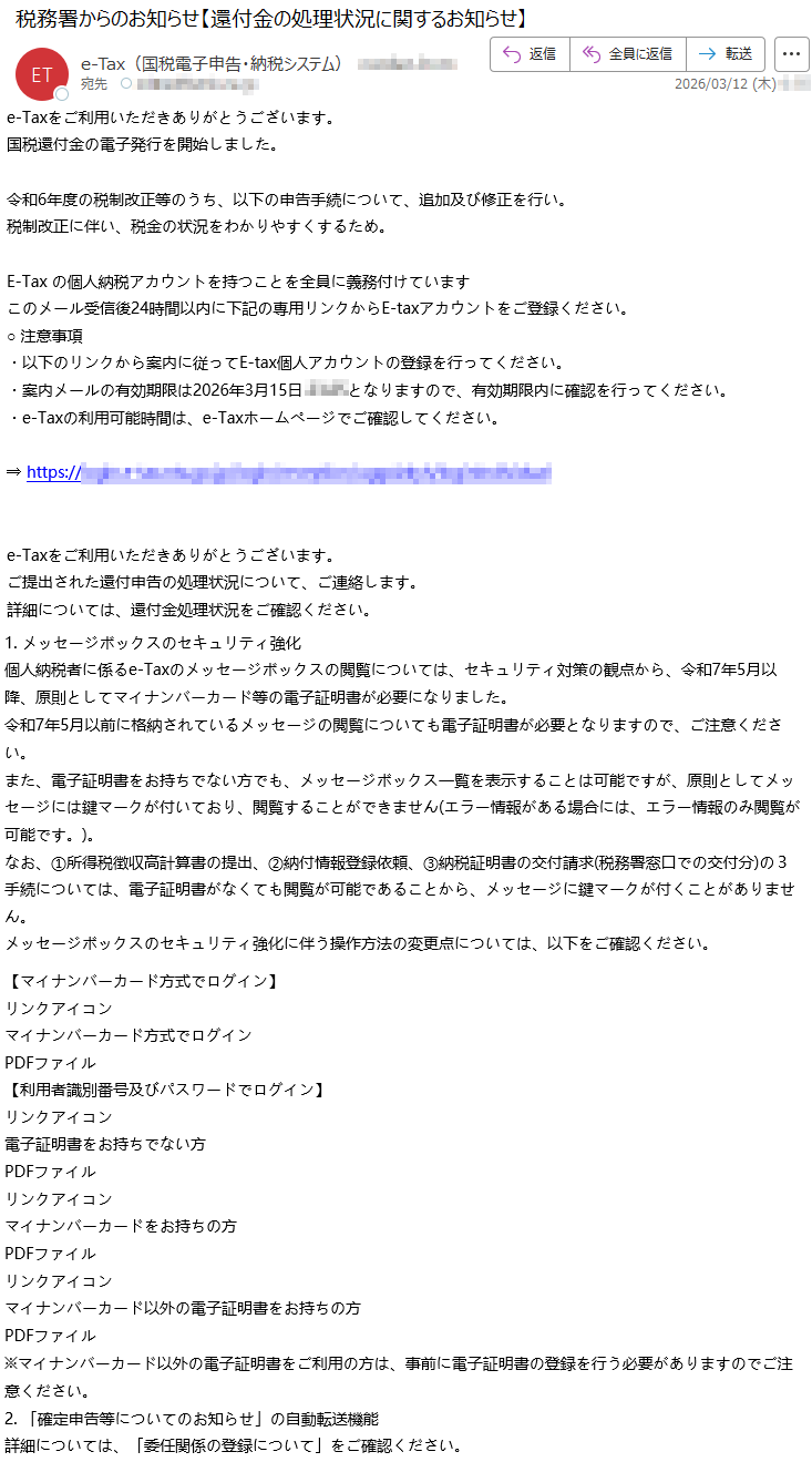 e-Taxをご利用いただきありがとうございます。国税還付金の電子発行を開始しました。令和6年度の税制改正等のうち、以下の申告手続について、追加及び修正を行い。税制改正に伴い、税金の状況をわかりやすくするため。E-Taxの個人納税アカウントを持つことを全員に義務付けていますこのメール受信後24時間以内に下記の専用リンクからE-taxアカウントをご登録ください。○注意事項・以下のリンクから案内に従ってE-tax個人アカウントの登録を行ってください。・案内メールの有効期限は2026年3月15日*****となりますので、有効期限内に確認を行ってください。・e-Taxの利用可能時間は、e-Taxホームページでご確認してください。⇒https://*****e-Taxをご利用いただきありがとうございます。ご提出された還付申告の処理状況について、ご連絡します。詳細については、還付金処理状況をご確認ください。1.メッセージボックスのセキュリティ強化個人納税者に係るe-Taxのメッセージボックスの閲覧については、セキュリティ対策の観点から、令和7年5月以降、原則としてマイナンバーカード等の電子証明書が必要になりました。令和7年5月以前に格納されているメッセージの閲覧についても電子証明書が必要となりますので、ご注意ください。また、電子証明書をお持ちでない方でも、メッセージボックス一覧を表示することは可能ですが、原則としてメッセージには鍵マークが付いており、閲覧することができません(エラー情報がある場合には、エラー情報のみ閲覧が可能です。)。なお、①所得税徴収高計算書の提出、②納付情報登録依頼、③納税証明書の交付請求(税務署窓口での交付分)の3手続については、電子証明書がなくても閲覧が可能であることから、メッセージに鍵マークが付くことがありません。メッセージボックスのセキュリティ強化に伴う操作方法の変更点については、以下をご確認ください。【マイナンバーカード方式でログイン】リンクアイコンマイナンバーカード方式でログインPDFファイル【利用者識別番号及びパスワードでログイン】リンクアイコン電子証明書をお持ちでない方PDFファイルリンクアイコンマイナンバーカードをお持ちの方PDFファイルリンクアイコンマイナンバーカード以外の電子証明書をお持ちの方PDFファイル※マイナンバーカード以外の電子証明書をご利用の方は、事前に電子証明書の登録を行う必要がありますのでご注意ください。2.「確定申告等についてのお知らせ」の自動転送機能詳細については、「委任関係の登録について」をご確認ください。
