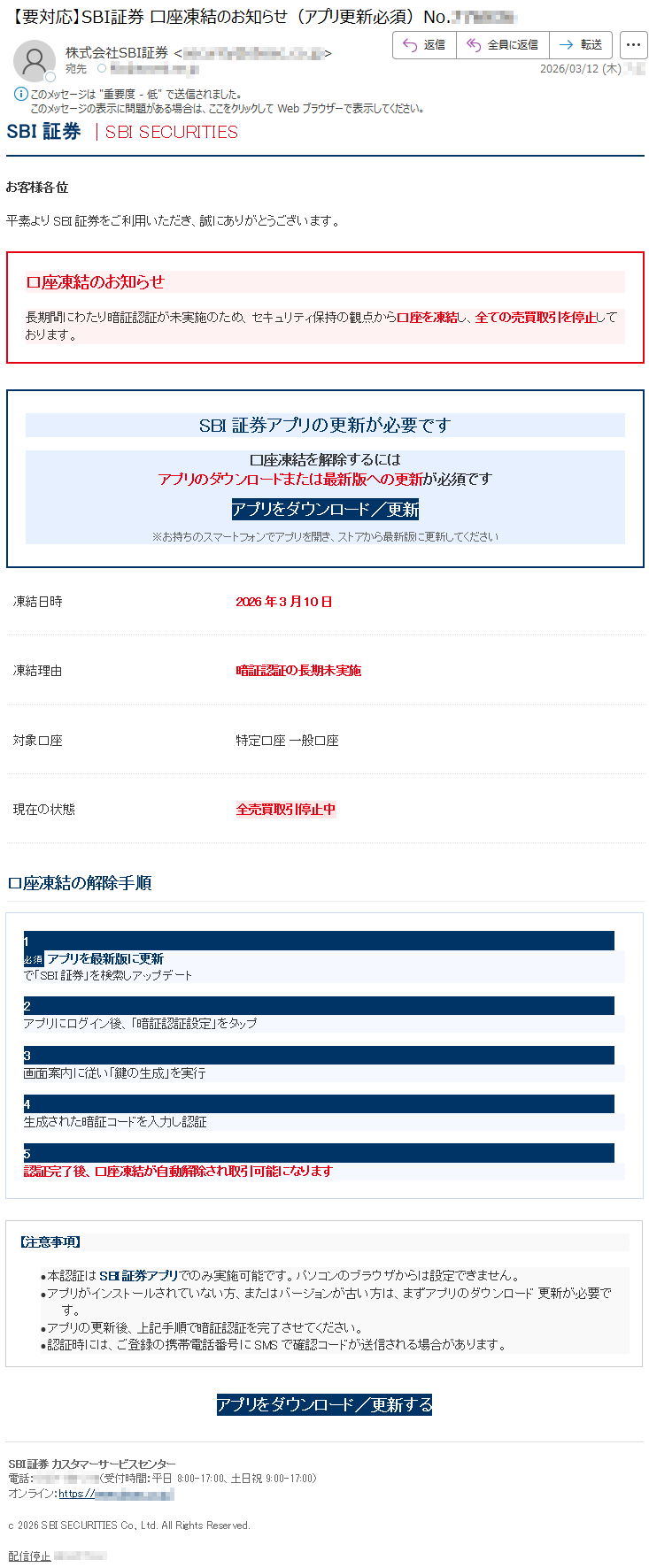 SBI証券|SBISECURITIESお客様各位平素よりSBI証券をご利用いただき、誠にありがとうございます。口座凍結のお知らせ長期間にわたり暗証認証が未実施のため、セキュリティ保持の観点から口座を凍結し、全ての売買取引を停止しております。SBI証券アプリの更新が必要です口座凍結を解除するにはアプリのダウンロードまたは最新版への更新が必須ですアプリをダウンロード/更新※お持ちのスマートフォンでアプリを開き、ストアから最新版に更新してください凍結日時2026年3月10日凍結理由暗証認証の長期未実施対象口座特定口座一般口座現在の状態全売買取引停止中口座凍結の解除手順1必須アプリを最新版に更新で「SBI証券」を検索しアップデート2アプリにログイン後、「暗証認証設定」をタップ3画面案内に従い「鍵の生成」を実行4生成された暗証コードを入力し認証5認証完了後、口座凍結が自動解除され取引可能になります【注意事項】•本認証はSBI証券アプリでのみ実施可能です。パソコンのブラウザからは設定できません。•アプリがインストールされていない方、またはバージョンが古い方は、まずアプリのダウンロード更新が必要です。•アプリの更新後、上記手順で暗証認証を完了させてください。•認証時には、ご登録の携帯電話番号にSMSで確認コードが送信される場合があります。アプリをダウンロード/更新するSBI証券カスタマーサービスセンター電話:*****(受付時間:平日8:00-17:00、土日祝9:00-17:00)オンライン:https://*****c2026SBISECURITIESCo.,Ltd.AllRightsReserved.配信停止*****