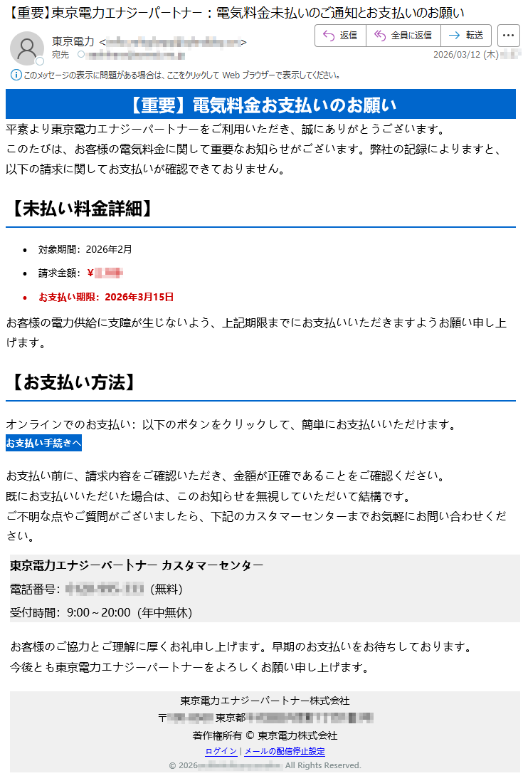 【重要】電気料金お支払いのお願い平素より東京電力エナジーパートナーをご利用いただき、誠にありがとうございます。このたびは、お客様の電気料金に関して重要なお知らせがございます。弊社の記録によりますと、以下の請求に関してお支払いが確認できておりません。【未払い料金詳細】•対象期間:2026年2月•請求金額:¥*****•お支払い期限:2026年3月15日お客様の電力供給に支障が生じないよう、上記期限までにお支払いいただきますようお願い申し上げます。【お支払い方法】オンラインでのお支払い:以下のボタンをクリックして、簡単にお支払いいただけます。お支払い手続きへお支払い前に、請求内容をご確認いただき、金額が正確であることをご確認ください。既にお支払いいただいた場合は、このお知らせを無視していただいて結構です。ご不明な点やご質問がございましたら、下記のカスタマーセンターまでお気軽にお問い合わせください。東京電力エナジーパートナーカスタマーセンター電話番号:*****(無料)受付時間:9:00~20:00(年中無休)お客様のご協力とご理解に厚くお礼申し上げます。早期のお支払いをお待ちしております。今後とも東京電力エナジーパートナーをよろしくお願い申し上げます。東京電力エナジーパートナー株式会社〒*****東京都*****著作権所有©東京電力株式会社ログイン|メールの配信停止設定©2026*****.AllRightsReserved.