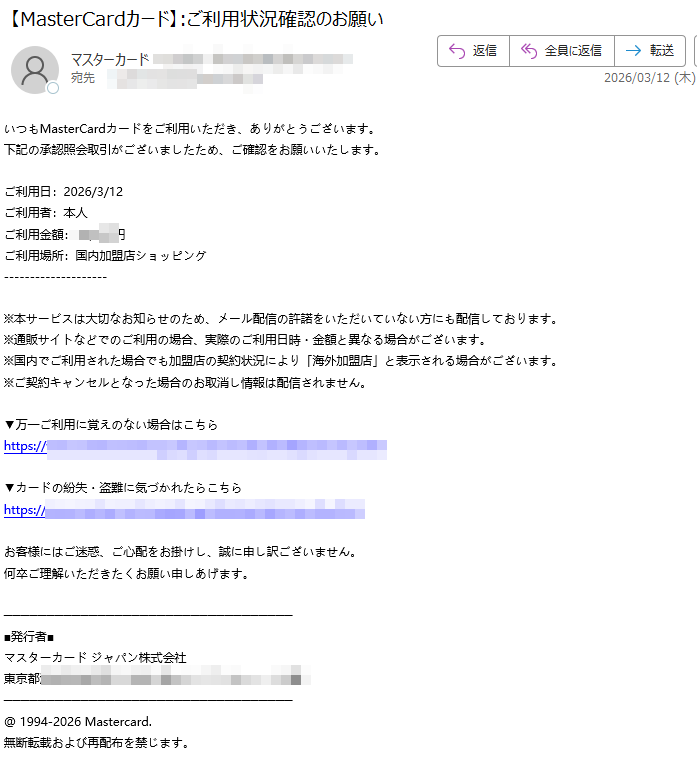 いつもMasterCardカードをご利用いただき、ありがとうございます。下記の承認照会取引がございましたため、ご確認をお願いいたします。ご利用日:2026/3/12ご利用者:本人ご利用金額円ご利用場所:国内加盟店ショッピング※本サービスは大切なお知らせのため、メール配信の許諾をいただいていない方にも配信しております。※通販サイトなどでのご利用の場合、実際のご利用日時・金額と異なる場合がございます。※国内でご利用された場合でも加盟店の契約状況により「海外加盟店」と表示される場合がございます。※ご契約キャンセルとなった場合のお取消し情報は配信されません。▼万一ご利用に覚えのない場合はこちらhttps://▼カードの紛失・盗難に気づかれたらこちらhttps://お客様にはご迷惑、ご心配をお掛けし、誠に申し訳ございません。何卒ご理解いただきたくお願い申しあげます。■発行者■マスターカードジャパン株式会社東京都@1994-2026Mastercard.無断転載および再配布を禁じます。