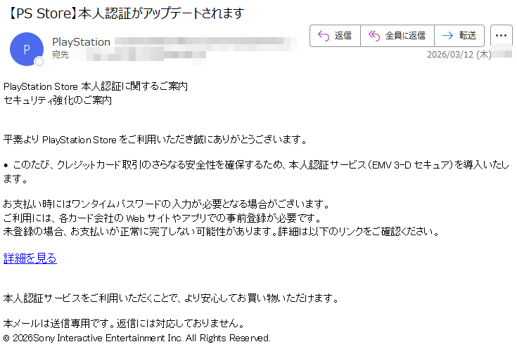 PlayStationStore本人認証に関するご案内セキュリティ強化のご案内平素よりPlayStationStoreをご利用いただき誠にありがとうございます。•このたび、クレジットカード取引のさらなる安全性を確保するため、本人認証サービス(EMV3-Dセキュア)を導入いたします。お支払い時にはワンタイムパスワードの入力が必要となる場合がございます。ご利用には、各カード会社のWebサイトやアプリでの事前登録が必要です。未登録の場合、お支払いが正常に完了しない可能性があります。詳細は以下のリンクをご確認ください。詳細を見る本人認証サービスをご利用いただくことで、より安心してお買い物いただけます。本メールは送信専用です。返信には対応しておりません。©2026SonyInteractiveEntertainmentInc.AllRightsReserved.