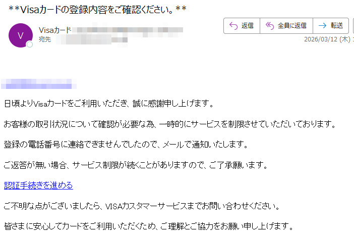 日頃よりVisaカードをご利用いただき、誠に感謝申し上げます。お客様の取引状況について確認が必要な為、一時的にサービスを制限させていただいております。登録の電話番号に連絡できませんでしたので、メールで通知いたします。ご返答が無い場合、サービス制限が続くことがありますので、ご了承願います。認証手続きを進めるご不明な点がございましたら、VISAカスタマーサービスまでお問い合わせください。皆さまに安心してカードをご利用いただくため、ご理解とご協力をお願い申し上げます。