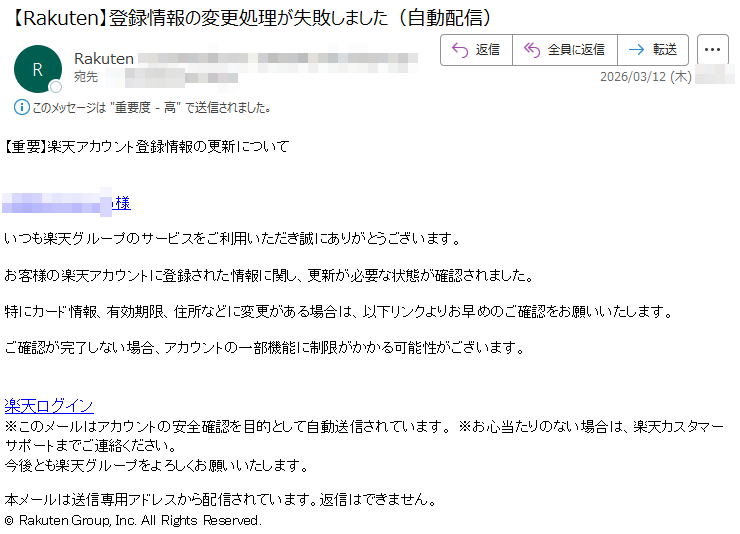 【重要】楽天アカウント登録情報の更新について様いつも楽天グループのサービスをご利用いただき誠にありがとうございます。お客様の楽天アカウントに登録された情報に関し、更新が必要な状態が確認されました。特にカード情報、有効期限、住所などに変更がある場合は、以下リンクよりお早めのご確認をお願いいたします。ご確認が完了しない場合、アカウントの一部機能に制限がかかる可能性がございます。楽天ログイン※このメールはアカウントの安全確認を目的として自動送信されています。※お心当たりのない場合は、楽天カスタマーサポートまでご連絡ください。今後とも楽天グループをよろしくお願いいたします。本メールは送信専用アドレスから配信されています。返信はできません。©RakutenGroup,Inc.AllRightsReserved.