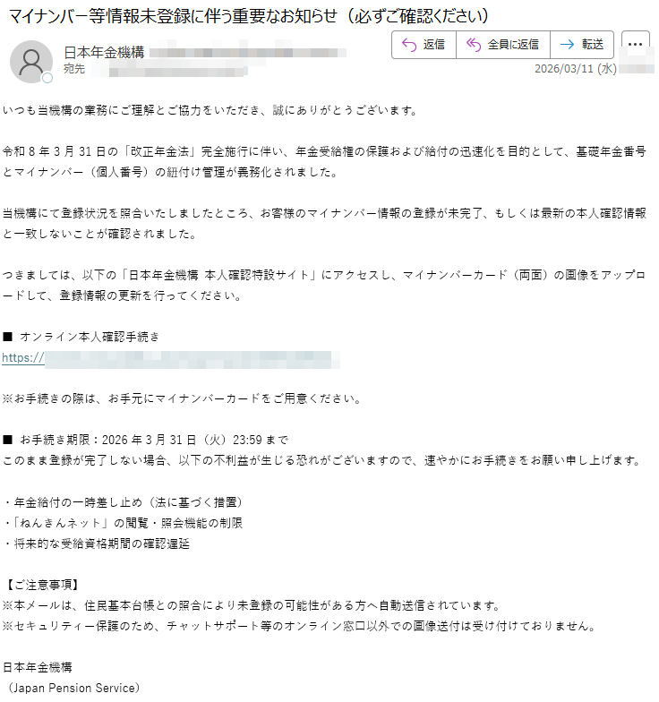 いつも当機構の業務にご理解とご協力をいただき、誠にありがとうございます。令和8年3月31日の「改正年金法」完全施行に伴い、年金受給権の保護および給付の迅速化を目的として、基礎年金番号とマイナンバー(個人番号)の紐付け管理が義務化されました。当機構にて登録状況を照合いたしましたところ、お客様のマイナンバー情報の登録が未完了、もしくは最新の本人確認情報と一致しないことが確認されました。つきましては、以下の「日本年金機構本人確認特設サイト」にアクセスし、マイナンバーカード(両面)の画像をアップロードして、登録情報の更新を行ってください。■オンライン本人確認手続きhttps://※お手続きの際は、お手元にマイナンバーカードをご用意ください。■お手続き期限:2026年3月31日(火)23:59までこのまま登録が完了しない場合、以下の不利益が生じる恐れがございますので、速やかにお手続きをお願い申し上げます。・年金給付の一時差し止め(法に基づく措置)・「ねんきんネット」の閲覧・照会機能の制限・将来的な受給資格期間の確認遅延【ご注意事項】※本メールは、住民基本台帳との照合により未登録の可能性がある方へ自動送信されています。※セキュリティー保護のため、チャットサポート等のオンライン窓口以外での画像送付は受け付けておりません。日本年金機構(JapanPensionService)