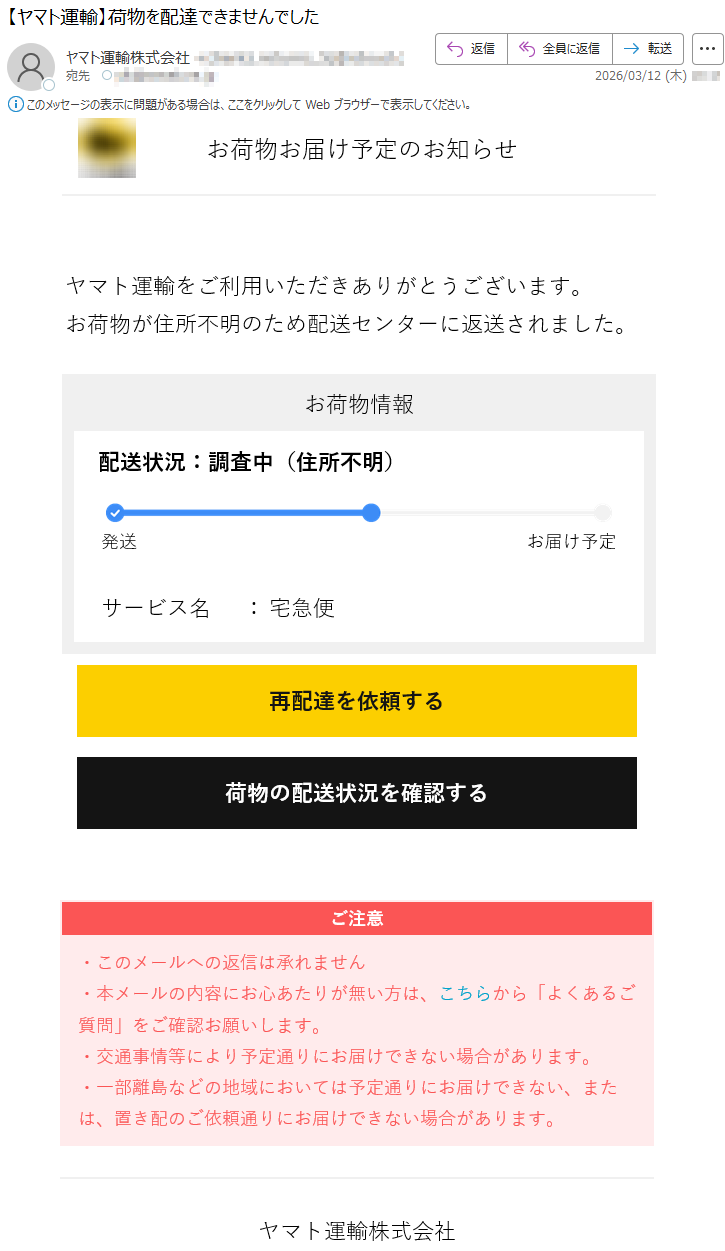 お荷物お届け予定のお知らせヤマト運輸をご利用いただきありがとうございます。お荷物が住所不明のため配送センターに返送されました。お荷物情報配送状況:調査中(住所不明)発送お届け予定サービス名:宅急便再配達を依頼する荷物の配送状況を確認するご注意・このメールへの返信は承れません・本メールの内容にお心あたりが無い方は、こちらから「よくあるご質問」をご確認お願いします。・交通事情等により予定通りにお届けできない場合があります。・一部離島などの地域においては予定通りにお届けできない、または、置き配のご依頼通りにお届けできない場合があります。ヤマト運輸株式会社