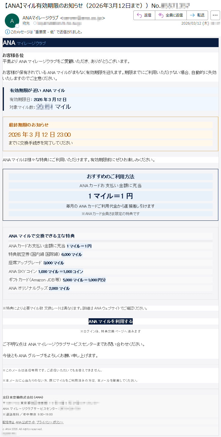 ANAマイレージクラブお客様各位平素よりANAマイレージクラブをご愛顧いただき、ありがとうございます。お客様が保有されているANAマイルがまもなく有効期限を迎えます。期限までにご利用いただけない場合、自動的に失効いたしますのでご注意ください。有効期限が近いANAマイル有効期限日:2026年3月12日対象マイル数:*****マイル最終期限のお知らせ2026年3月12日23:00までに交換手続きを完了してくださいANAマイルは様々な特典にご利用いただけます。有効期限前にぜひお楽しみください。おすすめのご利用方法ANAカードお支払い金額に充当1マイル=1円毎月のANAカードご利用代金から直接差し引けます※ANAカード会員さま限定の特典ですANAマイルで交換できる主な特典ANAカードお支払い金額に充当1マイル=1円特典航空券(国内線国際線)6,000マイル座席アップグレード3,000マイルANASKYコイン1,000マイル=1,000コインギフトカード(AmazonJCB等)5,000マイル=1,000円分ANAオリジナルグッズ2,000マイル※特典により必要マイル数交換レートは異なります。詳細はANAウェブサイトでご確認ください。ANAマイルを利用する※ログイン後、特典交換ページへ進みますご不明な点はANAマイレージクラブサービスセンターまでお問い合わせください。今後ともANAグループをよろしくお願い申し上げます。※このメールは送信専用です。ご返信いただいてもお答えできません。※本メールに心当たりのない方、既にマイルをご利用済みの方は、本メールを破棄してください。全日本空輸株式会社(ANA)〒*****東京都*****ANAマイレージクラブサービスセンター:*****※通話有料/年中無休9:00-19:00配信停止ANA公式サイトプライバシーポリシーcANA2026Allrightsreserved.*****