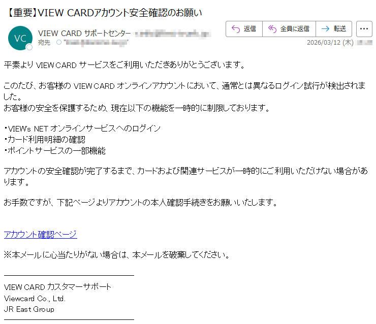 平素よりVIEWCARDサービスをご利用いただきありがとうございます。このたび、お客様のVIEWCARDオンラインアカウントにおいて、通常とは異なるログイン試行が検出されました。お客様の安全を保護するため、現在以下の機能を一時的に制限しております。・VIEW'sNETオンラインサービスへのログイン・カード利用明細の確認・ポイントサービスの一部機能アカウントの安全確認が完了するまで、カードおよび関連サービスが一時的にご利用いただけない場合があります。お手数ですが、下記ページよりアカウントの本人確認手続きをお願いいたします。アカウント確認ページ※本メールに心当たりがない場合は、本メールを破棄してください。VIEWCARDカスタマーサポートViewcardCo.,Ltd.JREastGroup