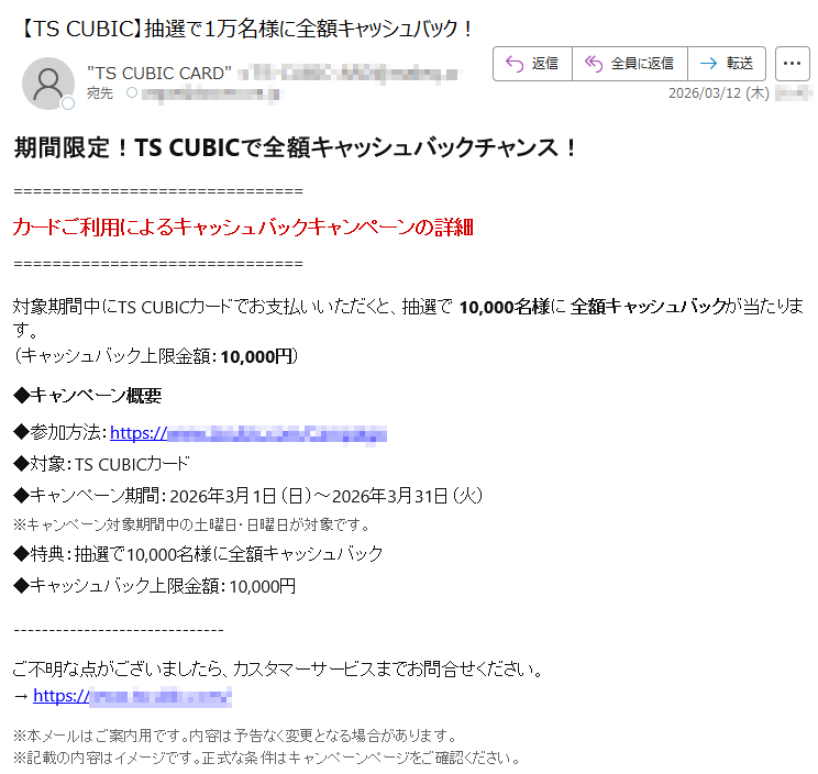 期間限定!TSCUBICで全額キャッシュバックチャンス!カードご利用によるキャッシュバックキャンペーンの詳細対象期間中にTSCUBICカードでお支払いいただくと、抽選で10,000名様に全額キャッシュバックが当たります。(キャッシュバック上限金額:10,000円)◆キャンペーン概要◆参加方法:https://*****◆対象:TSCUBICカード◆キャンペーン期間:2026年3月1日(日)~2026年3月31日(火)※キャンペーン対象期間中の土曜日・日曜日が対象です。◆特典:抽選で10,000名様に全額キャッシュバック◆キャッシュバック上限金額:10,000円ご不明な点がございましたら、カスタマーサービスまでお問合せください。→https://*****※本メールはご案内用です。内容は予告なく変更となる場合があります。※記載の内容はイメージです。正式な条件はキャンペーンページをご確認ください。