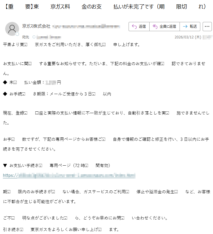 平素より東京ガスをご利用いただき、厚く御礼申し上げます。お支払いに関する重要なお知らせです。ただいま、下記の料金のお支払いが確認できておりません。◆未払い金額:*****円◆お手続き期限:メールご受信から3日以内現在、登録口座と実際の支払い情報に不一致が生じており、自動引き落としを実施できませんでした。お手数ですが、下記の専用ページからお客様ご自身で情報のご確認と修正を行い、3日以内にお手続きを完了させてください。▼お支払い手続き専用ページ(72時間有効)https://*****期限内のお手続きがない場合、ガスサービスのご利用停止や延滞金の発生など、お客様に不都合が生じる可能性がございます。ご不明な点がございましたら、どうぞお早めにお問い合わせください。引き続き東京ガスをよろしくお願い申し上げます。
