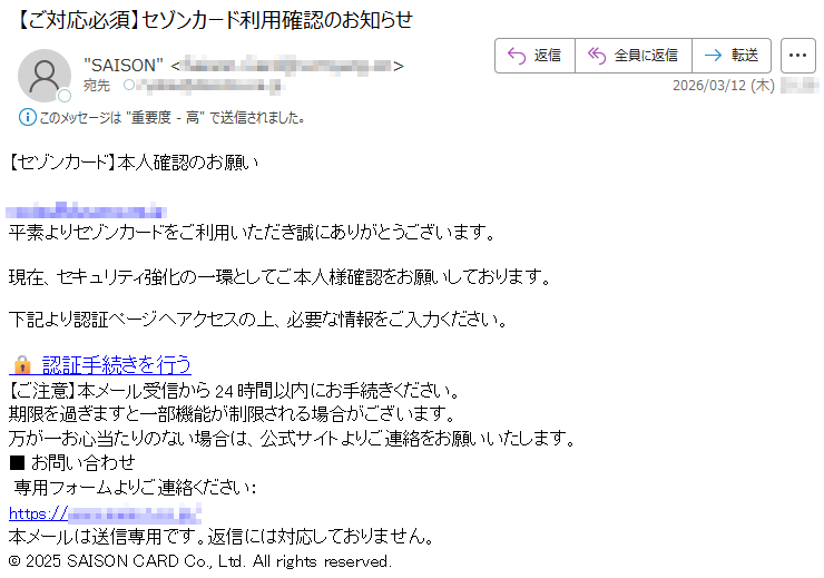 【セゾンカード】本人確認のお願い*****平素よりセゾンカードをご利用いただき誠にありがとうございます。現在、セキュリティ強化の一環としてご本人様確認をお願いしております。下記より認証ページへアクセスの上、必要な情報をご入力ください。🔒認証手続きを行う【ご注意】本メール受信から24時間以内にお手続きください。期限を過ぎますと一部機能が制限される場合がございます。万が一お心当たりのない場合は、公式サイトよりご連絡をお願いいたします。■お問い合わせ専用フォームよりご連絡ください:https://*****本メールは送信専用です。返信には対応しておりません。©2025SAISONCARDCo.,Ltd.Allrightsreserved.