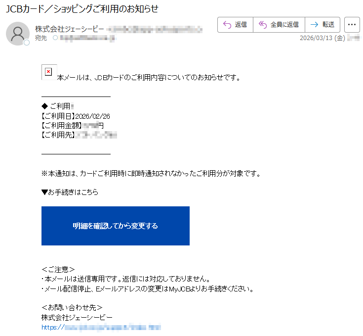 本メールは、JCBカードのご利用内容についてのお知らせです。◆ご利用*【ご利用日】2026/02/26【ご利用金額】*****円【ご利用先】*****※本通知は、カードご利用時に即時通知されなかったご利用分が対象です。▼お手続きはこちら明細を確認してから変更する<ご注意>・本メールは送信専用です。返信には対応しておりません。・メール配信停止、Eメールアドレスの変更はMyJCBよりお手続きください。<お問い合わせ先>株式会社ジェーシービーhttps://*****