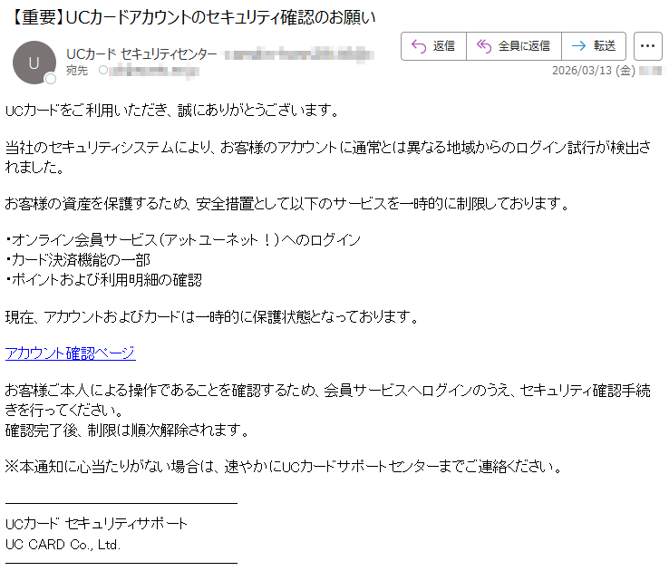 UCカードをご利用いただき、誠にありがとうございます。当社のセキュリティシステムにより、お客様のアカウントに通常とは異なる地域からのログイン試行が検出されました。お客様の資産を保護するため、安全措置として以下のサービスを一時的に制限しております。・オンライン会員サービス(アットユーネット!)へのログイン・カード決済機能の一部・ポイントおよび利用明細の確認現在、アカウントおよびカードは一時的に保護状態となっております。アカウント確認ページお客様ご本人による操作であることを確認するため、会員サービスへログインのうえ、セキュリティ確認手続きを行ってください。確認完了後、制限は順次解除されます。※本通知に心当たりがない場合は、速やかにUCカードサポートセンターまでご連絡ください。UCカードセキュリティサポートUCCARDCo.,Ltd.