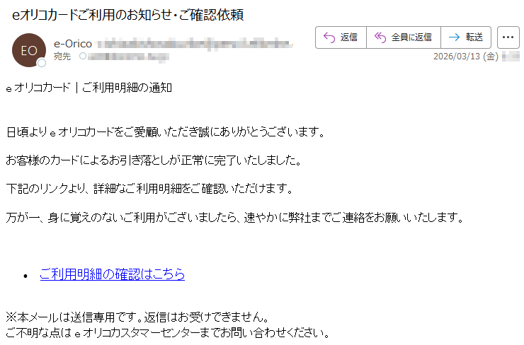 eオリコカード|ご利用明細の通知日頃よりeオリコカードをご愛顧いただき誠にありがとうございます。お客様のカードによるお引き落としが正常に完了いたしました。下記のリンクより、詳細なご利用明細をご確認いただけます。万が一、身に覚えのないご利用がございましたら、速やかに弊社までご連絡をお願いいたします。•ご利用明細の確認はこちら※本メールは送信専用です。返信はお受けできません。ご不明な点はeオリコカスタマーセンターまでお問い合わせください。