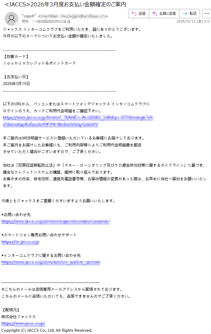 ジャックスインターコムクラブをご利用いただき、誠にありがとうございます。今月の以下のカードについてお支払い金額が確定いたしました。【対象カード】Joshinクレジット&ポイントカード【お支払い日】2026年3月15日以下のURLから、パソコンまたはスマートフォンでジャックスインターコムクラブにログインのうえ、カードご利用代金明細をご確認下さい。https://*****本ご案内はWEB明細サービスに登録いただいているお客様にお届けしております。本ご案内をお届けしたお客様にも、ご利用内容等によりご利用代金明細書を郵送させていただく場合がございますので、ご了承ください。当社は「犯罪収益移転防止法」や「マネー・ローンダリング及びテロ資金供与対策に関するガイドライン」に基づき、健全なクレジットシステムの構築、維持に取り組んでおります。お客さまの氏名、自宅住所、連絡先電話番号等、お届出情報の変更があった際は、お早めに当社へ届出をお願いいたします。今後ともジャックスをご愛顧くださいますようお願いいたします。◆お問い合わせ先https://*****◆スマートフォン専用お問い合わせサポートhttps://*****◆インターコムクラブに関するお問い合わせ先https://*****※こちらのメールは送信専用メールアドレスから配信されております。こちらのメールに返信いただいても、返答できませんのでご了承ください。【配信元】株式会社ジャックスhttps://*****Copyright(C)JACCSCo.,Ltd.AllRightsReserved.