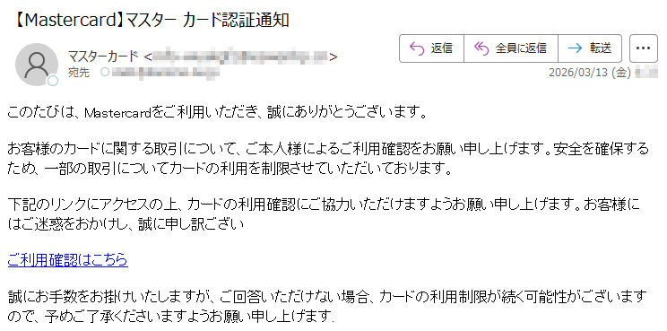 このたびは、Mastercardをご利用いただき、誠にありがとうございます。お客様のカードに関する取引について、ご本人様によるご利用確認をお願い申し上げます。安全を確保するため、一部の取引についてカードの利用を制限させていただいております。下記のリンクにアクセスの上、カードの利用確認にご協力いただけますようお願い申し上げます。お客様にはご迷惑をおかけし、誠に申し訳ございご利用確認はこちら誠にお手数をお掛けいたしますが、ご回答いただけない場合、カードの利用制限が続く可能性がございますので、予めご了承くださいますようお願い申し上げます.