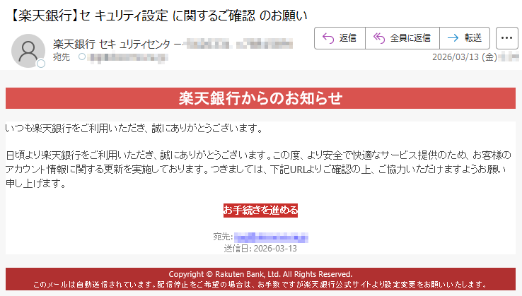 楽天銀行からのお知らせいつも楽天銀行をご利用いただき、誠にありがとうございます。日頃より楽天銀行をご利用いただき、誠にありがとうございます。この度、より安全で快適なサービス提供のため、お客様のアカウント情報に関する更新を実施しております。つきましては、下記URLよりご確認の上、ご協力いただけますようお願い申し上げます。お手続きを進める宛先:*****送信日:2026-03-13Copyright©RakutenBank,Ltd.AllRightsReserved.このメールは自動送信されています。配信停止をご希望の場合は、お手数ですが楽天銀行公式サイトより設定変更をお願いいたします。