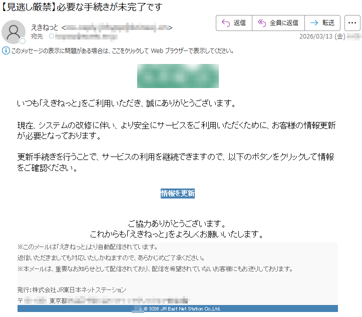 いつも「えきねっと」をご利用いただき、誠にありがとうございます。現在、システムの改修に伴い、より安全にサービスをご利用いただくために、お客様の情報更新が必要となっております。更新手続きを行うことで、サービスの利用を継続できますので、以下のボタンをクリックして情報をご確認ください。情報を更新ご協力ありがとうございます。これからも「えきねっと」をよろしくお願いいたします。※このメールは「えきねっと」より自動配信されています。返信いただきましても対応いたしかねますので、あらかじめご了承ください。※本メールは、重要なお知らせとして配信されており、配信を希望されていないお客様にもお送りしております。発行:株式会社JR東日本ネットステーション〒*****東京都********©2026JREastNetStationCo.,Ltd.