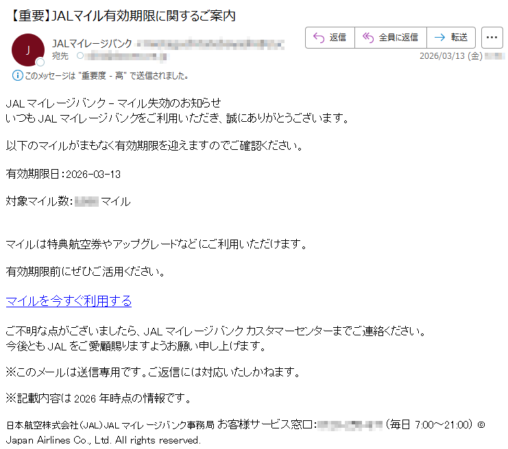 JALマイレージバンク-マイル失効のお知らせいつもJALマイレージバンクをご利用いただき、誠にありがとうございます。以下のマイルがまもなく有効期限を迎えますのでご確認ください。有効期限日:2026-03-13対象マイル数:*****マイルマイルは特典航空券やアップグレードなどにご利用いただけます。有効期限前にぜひご活用ください。マイルを今すぐ利用するご不明な点がございましたら、JALマイレージバンクカスタマーセンターまでご連絡ください。今後ともJALをご愛顧賜りますようお願い申し上げます。※このメールは送信専用です。ご返信には対応いたしかねます。※記載内容は2026年時点の情報です。日本航空株式会社(JAL)JALマイレージバンク事務局お客様サービス窓口:*****(毎日7:00~21:00)©JapanAirlinesCo.,Ltd.Allrightsreserved.