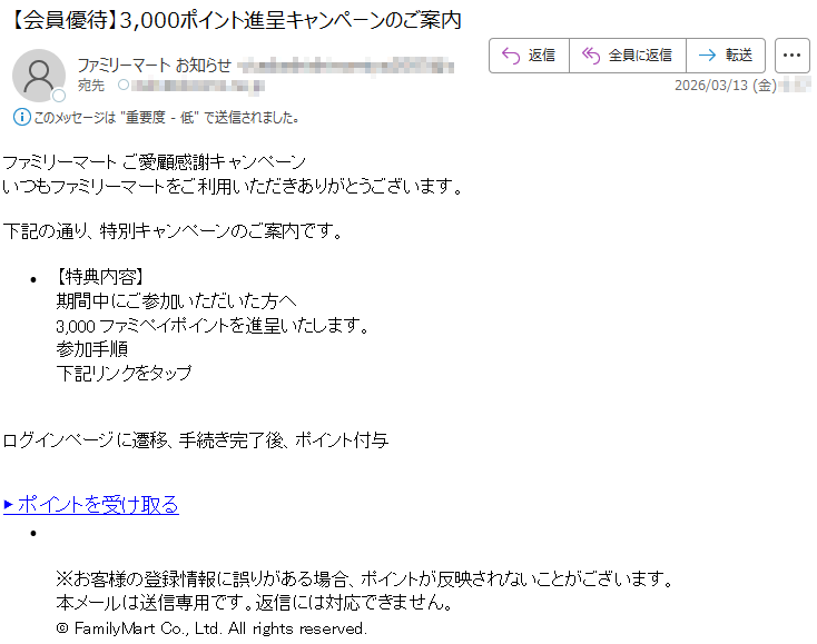 ファミリーマートご愛顧感謝キャンペーンいつもファミリーマートをご利用いただきありがとうございます。下記の通り、特別キャンペーンのご案内です。•【特典内容】期間中にご参加いただいた方へ3,000ファミペイポイントを進呈いたします。参加手順下記リンクをタップログインページに遷移、手続き完了後、ポイント付与▶ポイントを受け取る•※お客様の登録情報に誤りがある場合、ポイントが反映されないことがございます。本メールは送信専用です。返信には対応できません。©FamilyMartCo.,Ltd.Allrightsreserved.