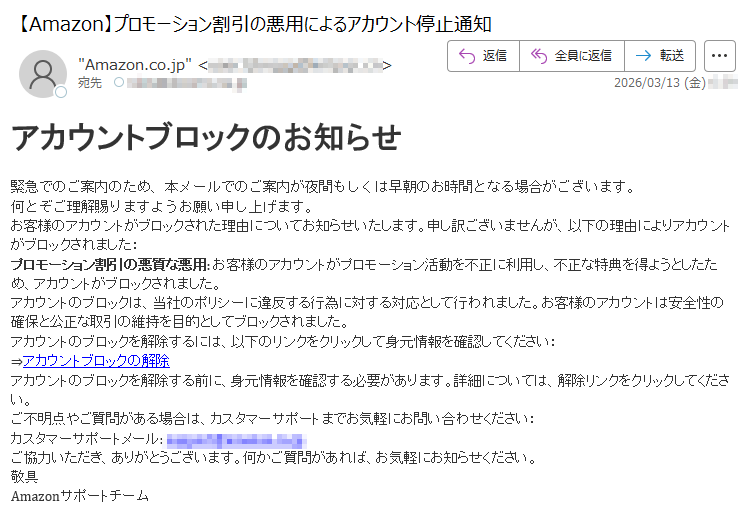アカウントブロックのお知らせ緊急でのご案内のため、本メールでのご案内が夜間もしくは早朝のお時間となる場合がございます。何とぞご理解賜りますようお願い申し上げます。お客様のアカウントがブロックされた理由についてお知らせいたします。申し訳ございませんが、以下の理由によりアカウントがブロックされました:プロモーション割引の悪質な悪用:お客様のアカウントがプロモーション活動を不正に利用し、不正な特典を得ようとしたため、アカウントがブロックされました。アカウントのブロックは、当社のポリシーに違反する行為に対する対応として行われました。お客様のアカウントは安全性の確保と公正な取引の維持を目的としてブロックされました。アカウントのブロックを解除するには、以下のリンクをクリックして身元情報を確認してください:⇒アカウントブロックの解除アカウントのブロックを解除する前に、身元情報を確認する必要があります。詳細については、解除リンクをクリックしてください。ご不明点やご質問がある場合は、カスタマーサポートまでお気軽にお問い合わせください:カスタマーサポートメール:*****ご協力いただき、ありがとうございます。何かご質問があれば、お気軽にお知らせください。敬具Amazonサポートチーム