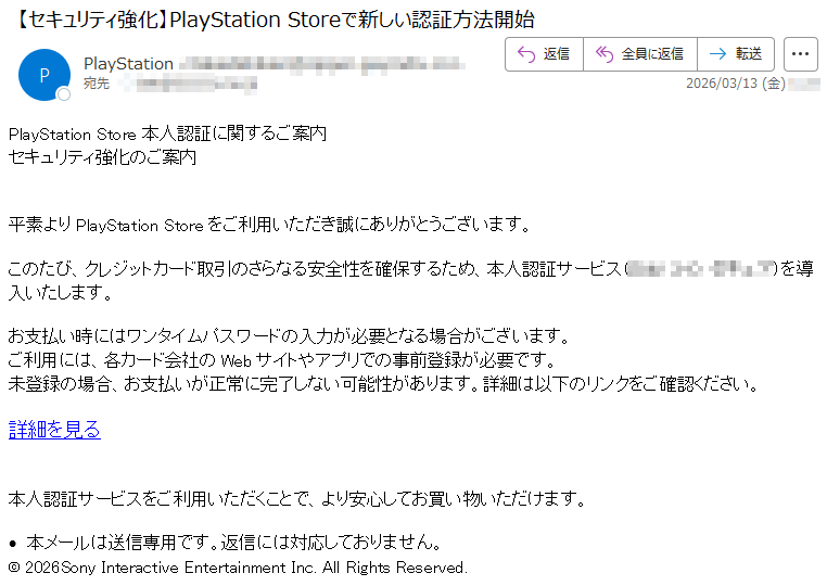 PlayStationStore本人認証に関するご案内セキュリティ強化のご案内平素よりPlayStationStoreをご利用いただき誠にありがとうございます。このたび、クレジットカード取引のさらなる安全性を確保するため、本人認証サービスを導入いたします。お支払い時にはワンタイムパスワードの入力が必要となる場合がございます。ご利用には、各カード会社のWebサイトやアプリでの事前登録が必要です。未登録の場合、お支払いが正常に完了しない可能性があります。詳細は以下のリンクをご確認ください。詳細を見る本人認証サービスをご利用いただくことで、より安心してお買い物いただけます。•本メールは送信専用です。返信には対応しておりません。©2026SonyInteractiveEntertainmentInc.AllRightsReserved.