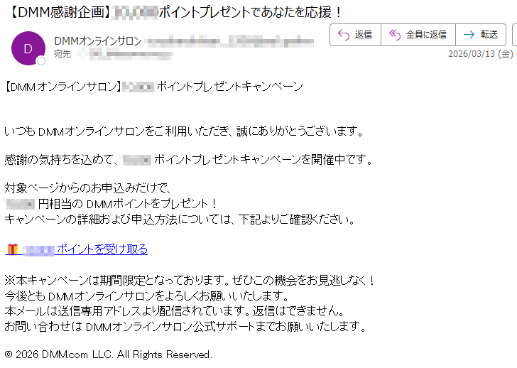 【DMMオンラインサロン】ポイントプレゼントキャンペーンいつもDMMオンラインサロンをご利用いただき、誠にありがとうございます。感謝の気持ちを込めて、ポイントプレゼントキャンペーンを開催中です。対象ページからのお申込みだけで、円相当のDMMポイントをプレゼント!キャンペーンの詳細および申込方法については、下記よりご確認ください。ポイントを受け取る※本キャンペーンは期間限定となっております。ぜひこの機会をお見逃しなく!今後ともDMMオンラインサロンをよろしくお願いいたします。本メールは送信専用アドレスより配信されています。返信はできません。お問い合わせはDMMオンラインサロン公式サポートまでお願いいたします。©2026DMM.comLLC.AllRightsReserved.