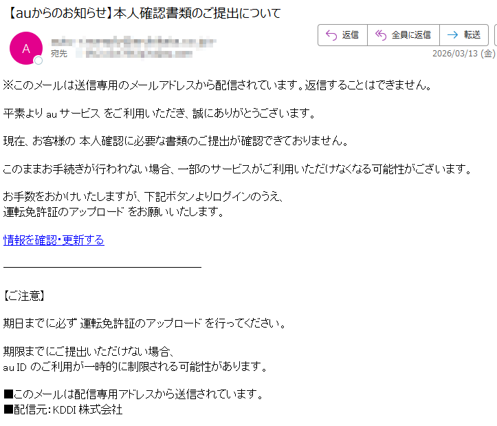 ※このメールは送信専用のメールアドレスから配信されています。返信することはできません。平素よりauサービスをご利用いただき、誠にありがとうございます。現在、お客様の本人確認に必要な書類のご提出が確認できておりません。このままお手続きが行われない場合、一部のサービスがご利用いただけなくなる可能性がございます。お手数をおかけいたしますが、下記ボタンよりログインのうえ、運転免許証のアップロードをお願いいたします。情報を確認・更新する【ご注意】期日までに必ず運転免許証のアップロードを行ってください。期限までにご提出いただけない場合、auIDのご利用が一時的に制限される可能性があります。■このメールは配信専用アドレスから送信されています。■配信元:KDDI株式会社