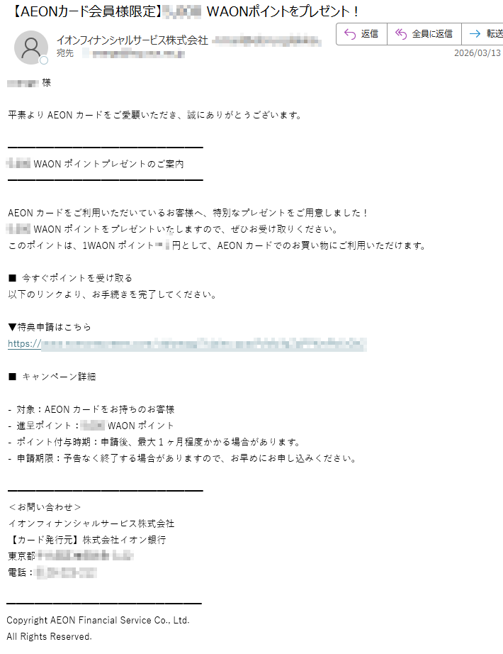 様平素よりAEONカードをご愛顧いただき、誠にありがとうございます。WAONポイントプレゼントのご案内AEONカードをご利用いただいているお客様へ、特別なプレゼントをご用意しました!WAONポイントをプレゼントいたしますので、ぜひお受け取りください。このポイントは、1WAONポイント円として、AEONカードでのお買い物にご利用いただけます。■今すぐポイントを受け取る以下のリンクより、お手続きを完了してください。▼特典申請はこちらhttps://■キャンペーン詳細-対象:AEONカードをお持ちのお客様-進呈ポイント:WAONポイント-ポイント付与時期:申請後、最大1ヶ月程度かかる場合があります。-申請期限:予告なく終了する場合がありますので、お早めにお申し込みください。<お問い合わせ>イオンフィナンシャルサービス株式会社【カード発行元】株式会社イオン銀行東京都電話:CopyrightAEONFinancialServiceCo.,Ltd.AllRightsReserved.
