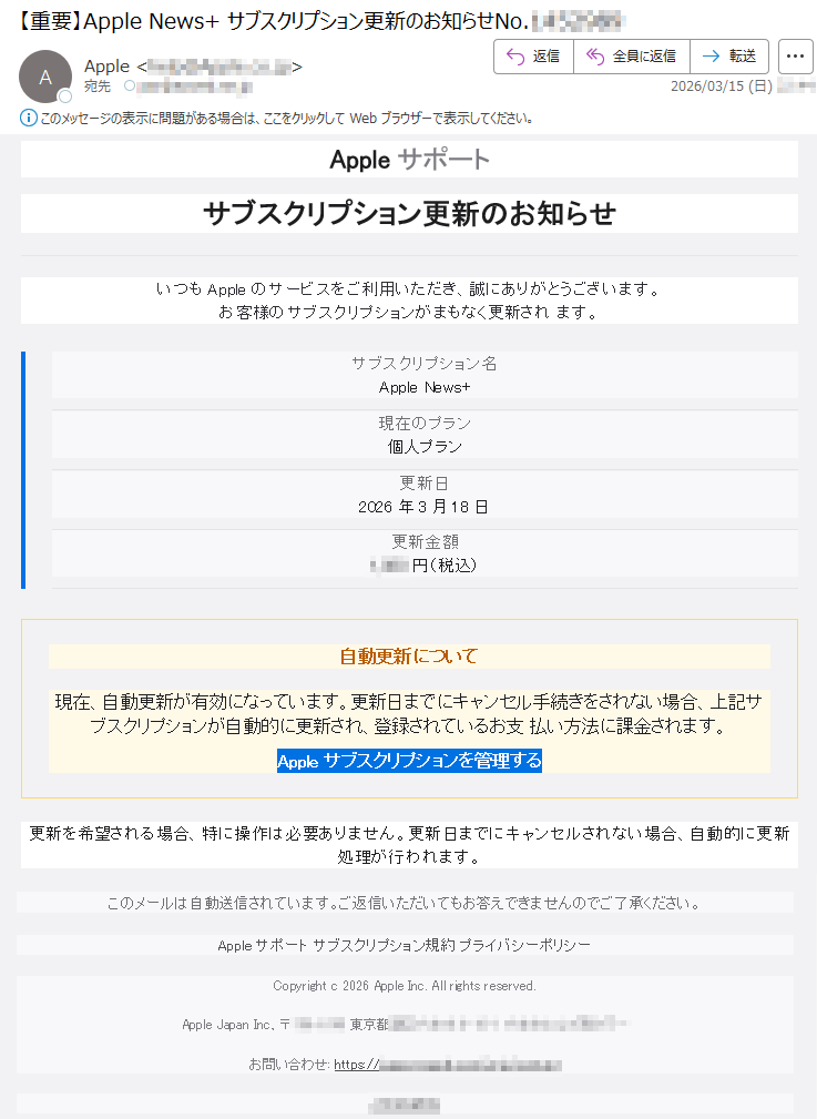 Appleサポートサブスクリプション更新のお知らせいつもAppleのサービスをご利用いただき、誠にありがとうございます。お客様のサブスクリプションがまもなく更新されます。サブスクリプション名AppleNews+現在のプラン個人プラン更新日2026年3月18日更新金額*****円(税込)自動更新について現在、自動更新が有効になっています。更新日までにキャンセル手続きをされない場合、上記サブスクリプションが自動的に更新され、登録されているお支払い方法に課金されます。Appleサブスクリプションを管理する更新を希望される場合、特に操作は必要ありません。更新日までにキャンセルされない場合、自動的に更新処理が行われます。このメールは自動送信されています。ご返信いただいてもお答えできませんのでご了承ください。Appleサポートサブスクリプション規約プライバシーポリシーCopyrightc2026AppleInc.Allrightsreserved.AppleJapanInc.,〒*****東京都*****お問い合わせ:https://*****