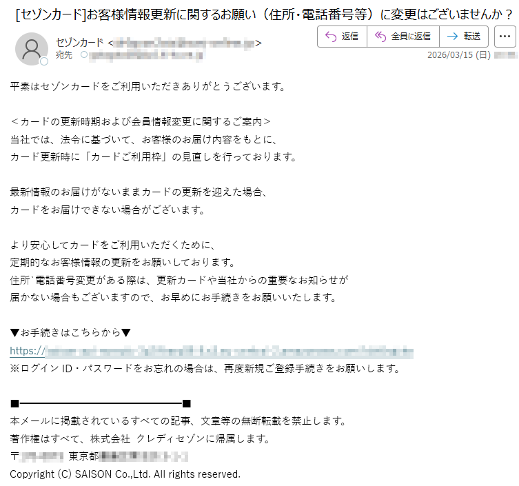 平素はセゾンカードをご利用いただきありがとうございます。<カードの更新時期および会員情報変更に関するご案内>当社では、法令に基づいて、お客様のお届け内容をもとに、カード更新時に「カードご利用枠」の見直しを行っております。最新情報のお届けがないままカードの更新を迎えた場合、カードをお届けできない場合がございます。より安心してカードをご利用いただくために、定期的なお客様情報の更新をお願いしております。住所`電話番号変更がある際は、更新カードや当社からの重要なお知らせが届かない場合もございますので、お早めにお手続きをお願いいたします。▼お手続きはこちらから▼https://*****※ログインID・パスワードをお忘れの場合は、再度新規ご登録手続きをお願いします。本メールに掲載されているすべての記事、文章等の無断転載を禁止します。著作権はすべて、株式会社クレディセゾンに帰属します。〒*****東京都*****Copyright(C)SAISONCo.,Ltd.Allrightsreserved.