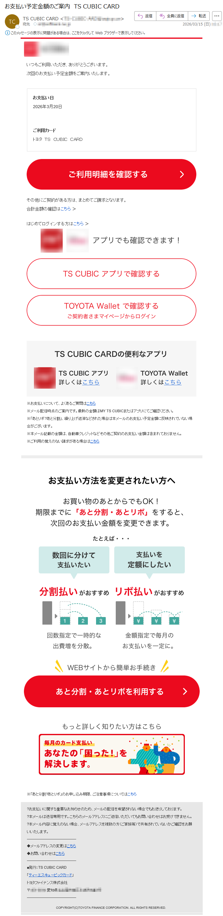いつもご利用いただき、ありがとうございます。次回のお支払い予定金額をご案内いたします。お支払い日2026年3月20日ご利用カードトヨタTSCUBICCARDその他にご契約がある方は、まとめてご請求となります。合計金額の確認はこちら>はじめてログインする方はこちら>※お支払いについて、よくあるご質問はこちら※メール配信時点のご案内です。最新の金額はMYTSCUBICまたはアプリにてご確認ください。※「あとリボ?あと分割」、繰り上げ返済などされた場合は本メールのお支払い予定金額に反映されていない場合がございます。※本メール記載の金額は、自動車クレジットなどその他ご契約のお支払い金額は含まれておりません。※ご利用の覚えのない請求がある場合はこちら※「あと分割?あとリボ」のお申し込み期限、ご注意事項についてはこちら?お支払いに関する重要なお知らせのため、メールの配信を希望されない場合でもお送りしております。?本メールは送信専用です。こちらのメールアドレスにご返信いただいてもお問い合わせはお受けできません。?本メール内容に覚えのない場合、メールアドレスを複数の方(ご家族等)で共有されていないかご確認をお願いいたします。◆メールアドレスの変更はこちら◆お問い合わせはこちら■発行:TSCUBICCARD「ティーエスキュービックカード」トヨタファイナンス株式会社〒*****愛知県*****COPYRIGHT(C)TOYOTAFINANCECORPORATION.ALLRIGHTSRESERVED.