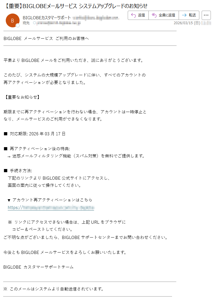 BIGLOBEメールサービスご利用のお客様へ平素よりBIGLOBEメールをご利用いただき、誠にありがとうございます。このたび、システムの大規模アップグレードに伴い、すべてのアカウントの再アクティベーションが必要となりました。【重要なお知らせ】期限までに再アクティベーションを行わない場合、アカウントは一時停止となり、メールサービスのご利用ができなくなります。■対応期限:2026年03月17日■再アクティベーション後の特典:→迷惑メールフィルタリング機能(スパム対策)を無料でご提供します。■手続き方法:下記のリンクよりBIGLOBE公式サイトにアクセスし、画面の案内に従って操作してください。▼アカウント再アクティベーションはこちらhttps://*****※リンクにアクセスできない場合は、上記URLをブラウザにコピー&ペーストしてください。ご不明な点がございましたら、BIGLOBEサポートセンターまでお問い合わせください。今後ともBIGLOBEメールサービスをよろしくお願いいたします。BIGLOBEカスタマーサポートチーム※このメールはシステムより自動送信されています。