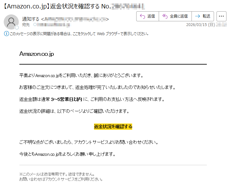 Amazon.co.jp平素よりAmazon.co.jpをご利用いただき、誠にありがとうございます。お客様のご注文につきまして、返金処理が完了いたしましたのでお知らせいたします。返金金額は通常3~5営業日以内に、ご利用のお支払い方法へ反映されます。返金状況の詳細は、以下のページよりご確認いただけます。返金状況を確認するご不明な点がございましたら、アカウントサービスよりお問い合わせください。今後ともAmazon.co.jpをよろしくお願い申し上げます。※このメールは送信専用です。返信できません。お問い合わせはアカウントサービスをご利用ください。
