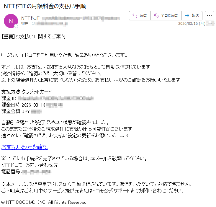 【重要】お支払いに関するご案内いつもNTTドコモをご利用いただき、誠にありがとうございます。本メールは、お支払いに関する大切なお知らせとして自動送信されています。決済情報をご確認のうえ、大切に保管してください。以下の課金処理が正常に完了しなかったため、お支払い状況のご確認をお願いいたします。支払方法クレジットカード課金ID*****課金日時2026-03-16*****課金金額JPY*****自動引き落としが完了できない状態が確認されました。このままでは今後のご請求処理に支障が出る可能性がございます。速やかにご確認のうえ、お支払い設定の更新をお願いいたします。お支払い設定を確認※すでにお手続きを完了されている場合は、本メールを破棄してください。NTTドコモお問い合わせ先電話番号:*****※本メールは送信専用アドレスから自動送信されています。返信をいただいても対応できません。ご不明点はご利用中のサービス提供元またはドコモ公式サポートまでお問い合わせください。©NTTDOCOMO,INC.AllRightsReserved.