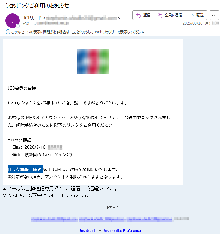 JCB会員の皆様いつもMyJCBをご利用いただき、誠にありがとうございます。お客様のMyJCBアカウントが、2026/3/16にセキュリティ上の理由でロックされました。解除手続きのために以下のリンクをご利用ください。◆ロック詳細日時:2026/3/16*****理由:複数回の不正ログイン試行ロック解除手続き※3日以内にご対応をお願いいたします。※対応がない場合、アカウントが制限されたままとなります。本メールは自動送信専用です。ご返信はご遠慮ください。©2026JCB株式会社.AllRightsReserved。JCBカード*****Unsubscribe-UnsubscribePreferences