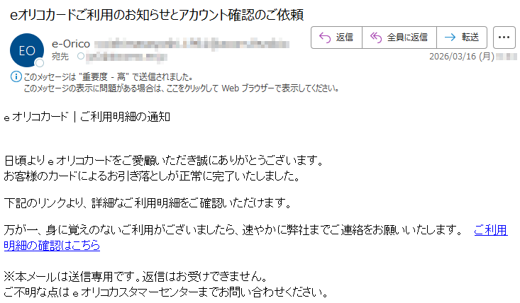 eオリコカード|ご利用明細の通知日頃よりeオリコカードをご愛顧いただき誠にありがとうございます。お客様のカードによるお引き落としが正常に完了いたしました。下記のリンクより、詳細なご利用明細をご確認いただけます。万が一、身に覚えのないご利用がございましたら、速やかに弊社までご連絡をお願いいたします。ご利用明細の確認はこちら※本メールは送信専用です。返信はお受けできません。ご不明な点はeオリコカスタマーセンターまでお問い合わせください。
