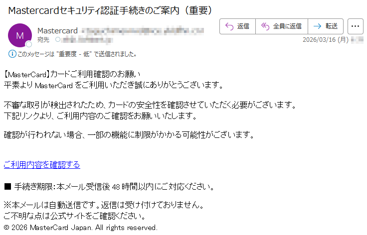 【MasterCard】カードご利用確認のお願い平素よりMasterCardをご利用いただき誠にありがとうございます。不審な取引が検出されたため、カードの安全性を確認させていただく必要がございます。下記リンクより、ご利用内容のご確認をお願いいたします。確認が行われない場合、一部の機能に制限がかかる可能性がございます。ご利用内容を確認する■手続き期限:本メール受信後48時間以内にご対応ください。※本メールは自動送信です。返信は受け付けておりません。ご不明な点は公式サイトをご確認ください。©2026MasterCardJapan.Allrightsreserved.