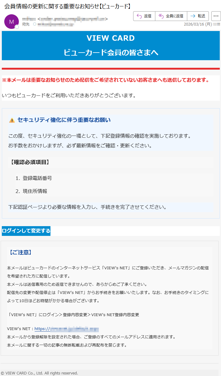 VIEWCARDビューカード会員の皆さまへ※本メールは重要なお知らせのため配信をご希望されていないお客さまへも送信しております。いつもビューカードをご利用いただきありがとうございます。⚠️セキュリティ強化に伴う重要なお願いこの度、セキュリティ強化の一環として、下記登録情報の確認を実施しております。お手数をおかけしますが、必ず最新情報をご確認・更新ください。【確認必須項目】1.登録電話番号2.現住所情報下記認証ページより必要な情報を入力し、手続きを完了させてください。ログインして変更する【ご注意】本メールはビューカードのインターネットサービス「VIEW'sNET」にご登録いただき、メールマガジンの配信を希望された方に配信しています。本メールは送信専用のため返信できませんので、あらかじめご了承ください。配信先の変更や配信停止は「VIEW'sNET」からお手続きをお願いいたします。なお、お手続きのタイミングによって10日ほどお時間がかかる場合がございます。「VIEW'sNET」にログイン>登録内容変更>VIEW'sNET登録内容変更VIEW'sNET:https://*****本メールから登録解除を設定された場合、ご登録のすべてのメールアドレスに適用されます。本メールに関する一切の記事の無断転載および再配布を禁じます。©VIEWCARDCo.,Ltd.Allrightsreserved.