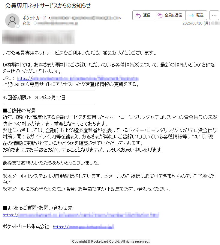 いつも会員専用ネットサービスをご利用いただき、誠にありがとうございます。現在弊社では、お客さまが弊社にご登録いただいている各種情報※について、最新の情報かどうかを確認をさせていただいております。URL:https://*****上記URLから専用サイトにアクセスいただき登録情報の更新をする。≪回答期限≫2026年3月27日■ご依頼の背景近年、複雑化・高度化する金融サービスを悪用したマネー・ローンダリングやテロリストへの資金供与の未然防止への対応がますます重要となってきております。弊社におきましては、金融庁および経済産業省が公表している「マネー・ローンダリングおよびテロ資金供与対策に関するガイドライン」等を踏まえ、お客さまが弊社にご登録いただいている各種情報等について、現在の情報に更新されているかどうかを確認させていただいております。お客さまにはお手数をおかけすることとなりますが、よろしくお願い申しあげます。最後までお読みいただきありがとうございました。※本メールはシステムより自動配信されています。本メールのご返信はお受けできませんので、ご了承ください※本メールにお心当たりのない場合、お手数ですが下記までお問い合わせください。■よくあるご質問・お問い合わせ先https://*****ポケットカード株式会社https://*****Copyright©PocketcardCo,Ltd.Allrightsreserved..